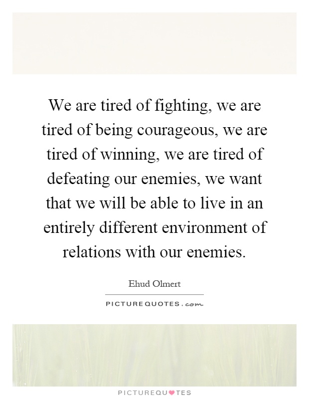 We are tired of fighting, we are tired of being courageous, we are tired of winning, we are tired of defeating our enemies, we want that we will be able to live in an entirely different environment of relations with our enemies Picture Quote #1
