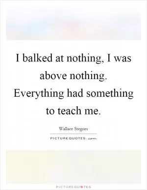 I balked at nothing, I was above nothing. Everything had something to teach me Picture Quote #1
