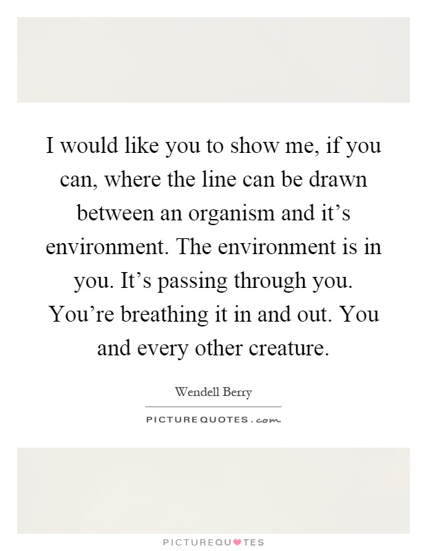 I would like you to show me, if you can, where the line can be drawn between an organism and it's environment. The environment is in you. It's passing through you. You're breathing it in and out. You and every other creature Picture Quote #1