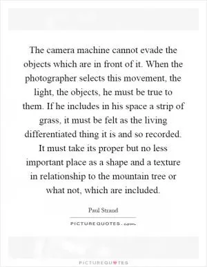 The camera machine cannot evade the objects which are in front of it. When the photographer selects this movement, the light, the objects, he must be true to them. If he includes in his space a strip of grass, it must be felt as the living differentiated thing it is and so recorded. It must take its proper but no less important place as a shape and a texture in relationship to the mountain tree or what not, which are included Picture Quote #1