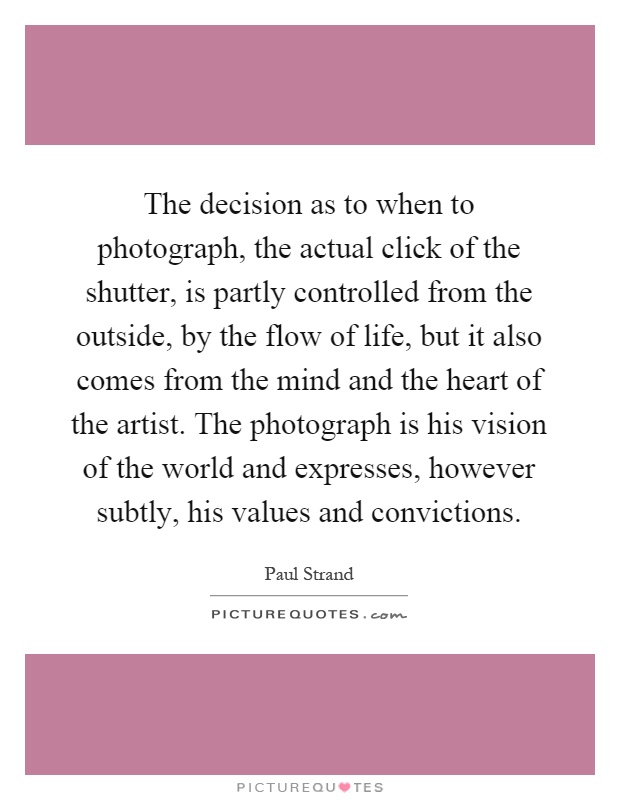 The decision as to when to photograph, the actual click of the shutter, is partly controlled from the outside, by the flow of life, but it also comes from the mind and the heart of the artist. The photograph is his vision of the world and expresses, however subtly, his values and convictions Picture Quote #1