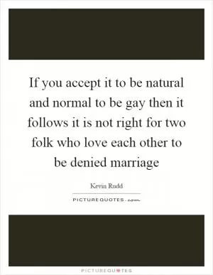 If you accept it to be natural and normal to be gay then it follows it is not right for two folk who love each other to be denied marriage Picture Quote #1