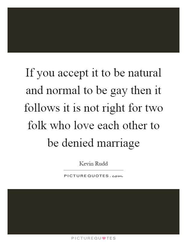 If you accept it to be natural and normal to be gay then it follows it is not right for two folk who love each other to be denied marriage Picture Quote #1