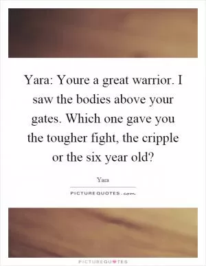 Yara: Youre a great warrior. I saw the bodies above your gates. Which one gave you the tougher fight, the cripple or the six year old? Picture Quote #1