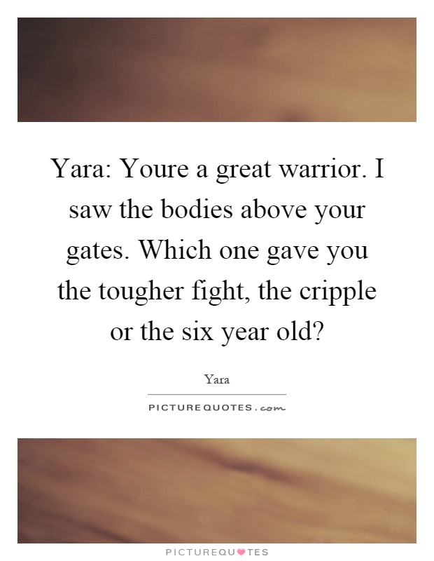 Yara: Youre a great warrior. I saw the bodies above your gates. Which one gave you the tougher fight, the cripple or the six year old? Picture Quote #1