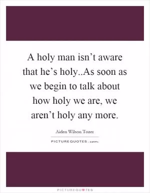 A holy man isn’t aware that he’s holy..As soon as we begin to talk about how holy we are, we aren’t holy any more Picture Quote #1