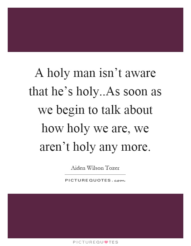 A holy man isn't aware that he's holy..As soon as we begin to talk about how holy we are, we aren't holy any more Picture Quote #1