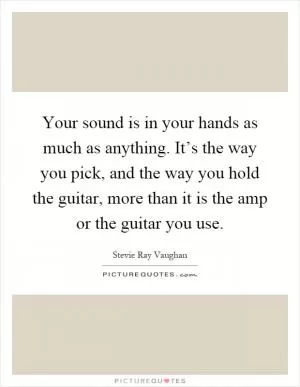 Your sound is in your hands as much as anything. It’s the way you pick, and the way you hold the guitar, more than it is the amp or the guitar you use Picture Quote #1