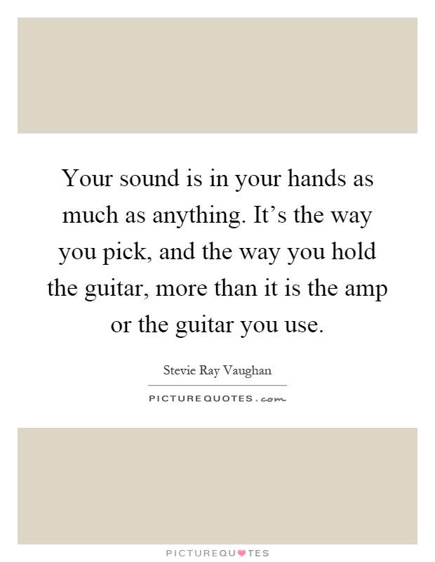Your sound is in your hands as much as anything. It's the way you pick, and the way you hold the guitar, more than it is the amp or the guitar you use Picture Quote #1