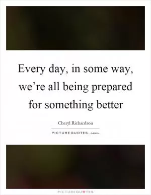 Every day, in some way, we’re all being prepared for something better Picture Quote #1