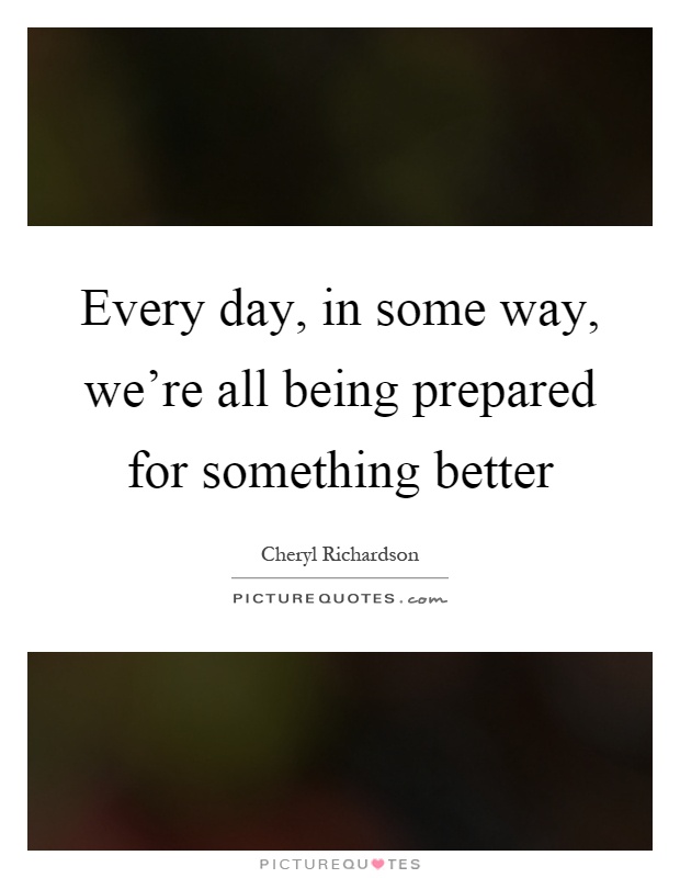 Every day, in some way, we're all being prepared for something better Picture Quote #1