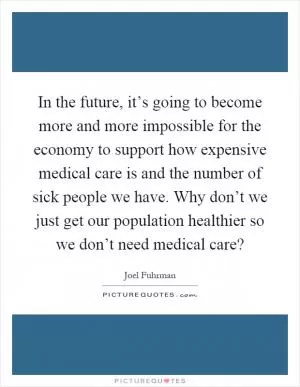 In the future, it’s going to become more and more impossible for the economy to support how expensive medical care is and the number of sick people we have. Why don’t we just get our population healthier so we don’t need medical care? Picture Quote #1