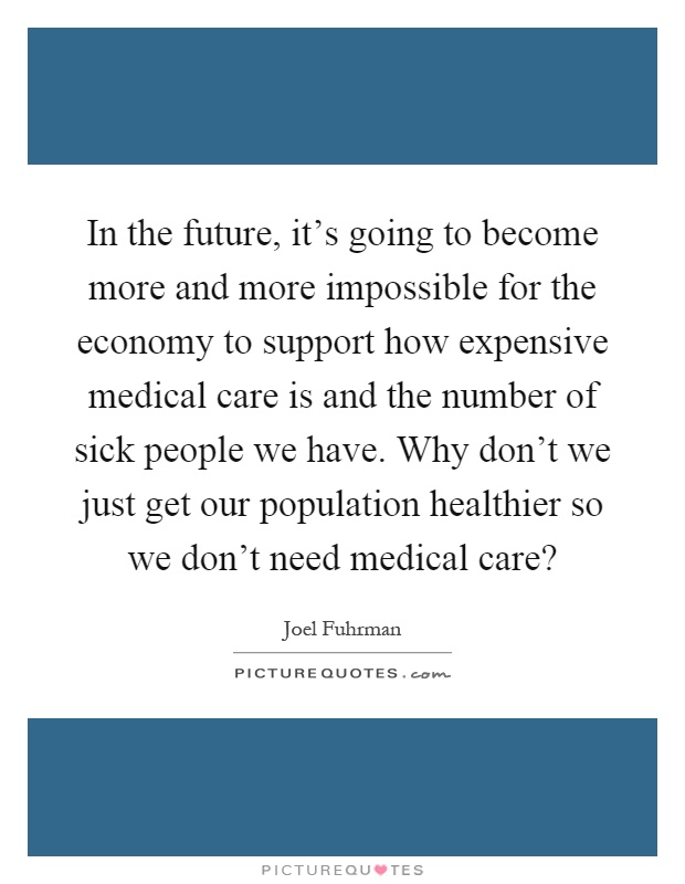 In the future, it's going to become more and more impossible for the economy to support how expensive medical care is and the number of sick people we have. Why don't we just get our population healthier so we don't need medical care? Picture Quote #1