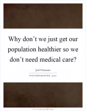 Why don’t we just get our population healthier so we don’t need medical care? Picture Quote #1