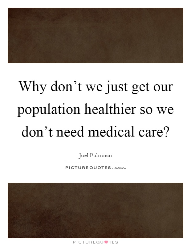 Why don't we just get our population healthier so we don't need medical care? Picture Quote #1