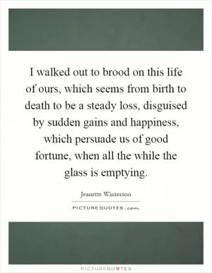I walked out to brood on this life of ours, which seems from birth to death to be a steady loss, disguised by sudden gains and happiness, which persuade us of good fortune, when all the while the glass is emptying Picture Quote #1