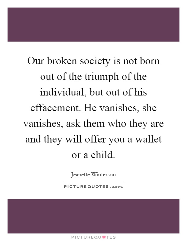 Our broken society is not born out of the triumph of the individual, but out of his effacement. He vanishes, she vanishes, ask them who they are and they will offer you a wallet or a child Picture Quote #1