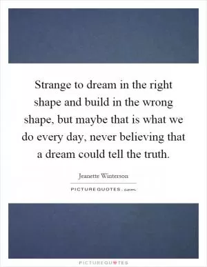 Strange to dream in the right shape and build in the wrong shape, but maybe that is what we do every day, never believing that a dream could tell the truth Picture Quote #1