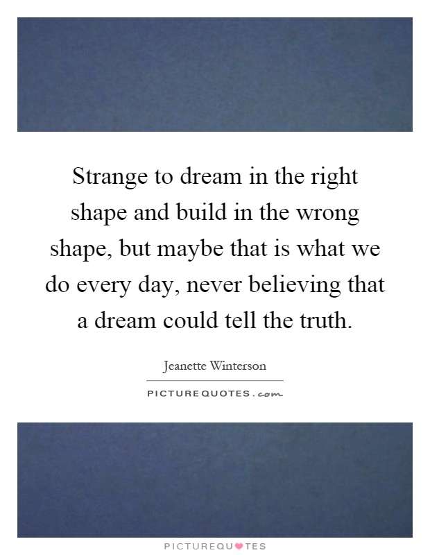 Strange to dream in the right shape and build in the wrong shape, but maybe that is what we do every day, never believing that a dream could tell the truth Picture Quote #1