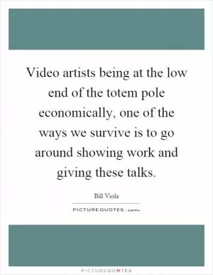 Video artists being at the low end of the totem pole economically, one of the ways we survive is to go around showing work and giving these talks Picture Quote #1