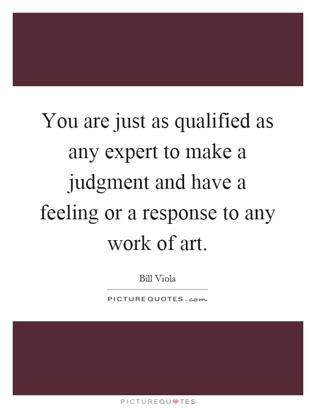 You are just as qualified as any expert to make a judgment and have a feeling or a response to any work of art Picture Quote #1