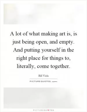 A lot of what making art is, is just being open, and empty. And putting yourself in the right place for things to, literally, come together Picture Quote #1