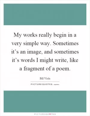 My works really begin in a very simple way. Sometimes it’s an image, and sometimes it’s words I might write, like a fragment of a poem Picture Quote #1