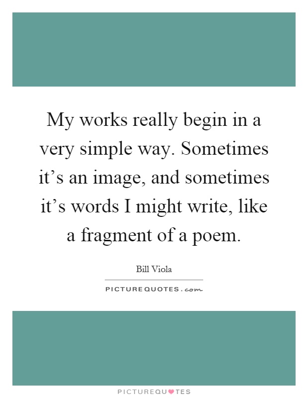My works really begin in a very simple way. Sometimes it's an image, and sometimes it's words I might write, like a fragment of a poem Picture Quote #1