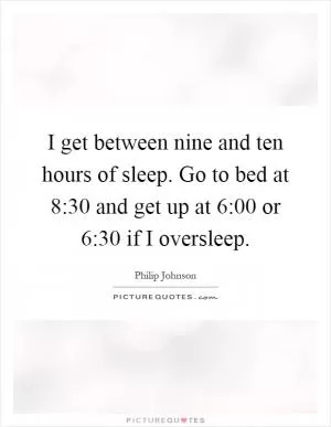 I get between nine and ten hours of sleep. Go to bed at 8:30 and get up at 6:00 or 6:30 if I oversleep Picture Quote #1