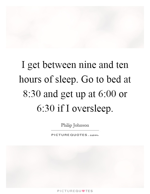 I get between nine and ten hours of sleep. Go to bed at 8:30 and get up at 6:00 or 6:30 if I oversleep Picture Quote #1