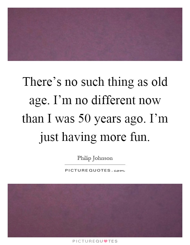 There's no such thing as old age. I'm no different now than I was 50 years ago. I'm just having more fun Picture Quote #1