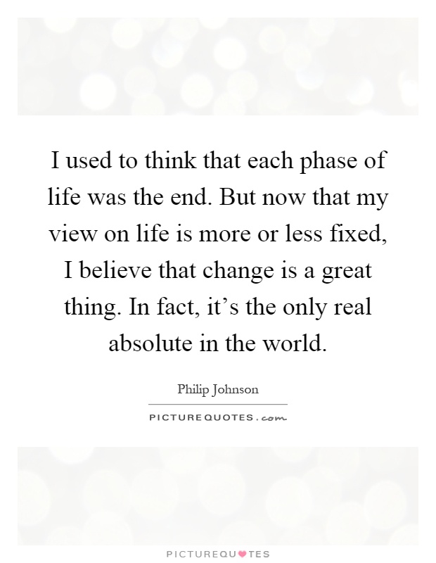 I used to think that each phase of life was the end. But now that my view on life is more or less fixed, I believe that change is a great thing. In fact, it's the only real absolute in the world Picture Quote #1