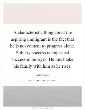 A characteristic thing about the aspiring immigrant is the fact that he is not content to progress alone. Solitary success is imperfect success in his eyes. He must take his family with him as he rises Picture Quote #1