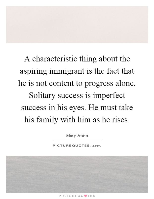 A characteristic thing about the aspiring immigrant is the fact that he is not content to progress alone. Solitary success is imperfect success in his eyes. He must take his family with him as he rises Picture Quote #1