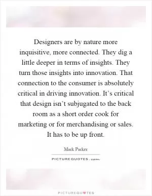 Designers are by nature more inquisitive, more connected. They dig a little deeper in terms of insights. They turn those insights into innovation. That connection to the consumer is absolutely critical in driving innovation. It’s critical that design isn’t subjugated to the back room as a short order cook for marketing or for merchandising or sales. It has to be up front Picture Quote #1