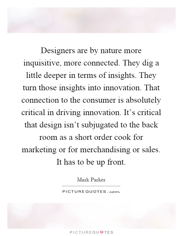 Designers are by nature more inquisitive, more connected. They dig a little deeper in terms of insights. They turn those insights into innovation. That connection to the consumer is absolutely critical in driving innovation. It's critical that design isn't subjugated to the back room as a short order cook for marketing or for merchandising or sales. It has to be up front Picture Quote #1