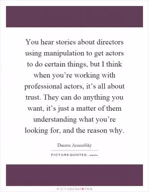 You hear stories about directors using manipulation to get actors to do certain things, but I think when you’re working with professional actors, it’s all about trust. They can do anything you want, it’s just a matter of them understanding what you’re looking for, and the reason why Picture Quote #1