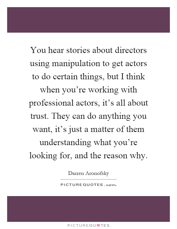 You hear stories about directors using manipulation to get actors to do certain things, but I think when you're working with professional actors, it's all about trust. They can do anything you want, it's just a matter of them understanding what you're looking for, and the reason why Picture Quote #1