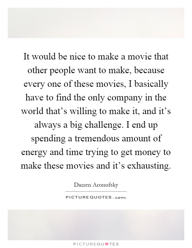 It would be nice to make a movie that other people want to make, because every one of these movies, I basically have to find the only company in the world that's willing to make it, and it's always a big challenge. I end up spending a tremendous amount of energy and time trying to get money to make these movies and it's exhausting Picture Quote #1