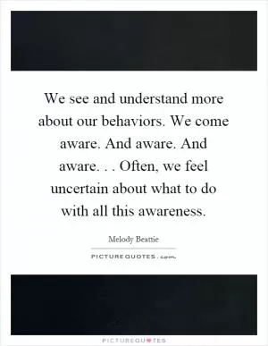 We see and understand more about our behaviors. We come aware. And aware. And aware... Often, we feel uncertain about what to do with all this awareness Picture Quote #1