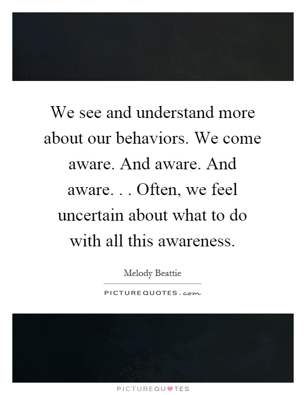 We see and understand more about our behaviors. We come aware. And aware. And aware... Often, we feel uncertain about what to do with all this awareness Picture Quote #1
