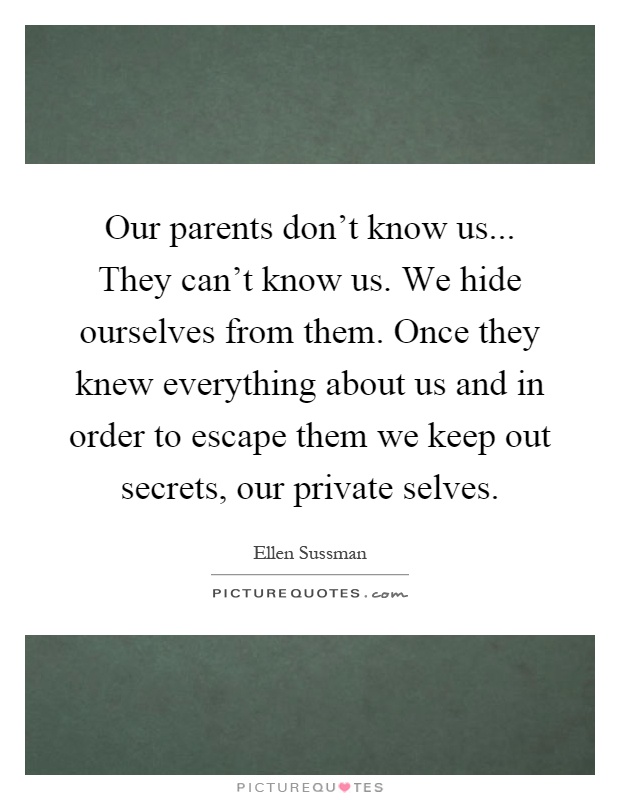 Our parents don't know us... They can't know us. We hide ourselves from them. Once they knew everything about us and in order to escape them we keep out secrets, our private selves Picture Quote #1