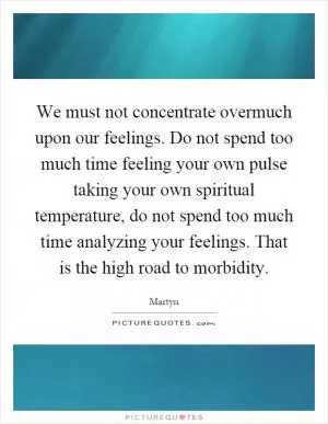We must not concentrate overmuch upon our feelings. Do not spend too much time feeling your own pulse taking your own spiritual temperature, do not spend too much time analyzing your feelings. That is the high road to morbidity Picture Quote #1