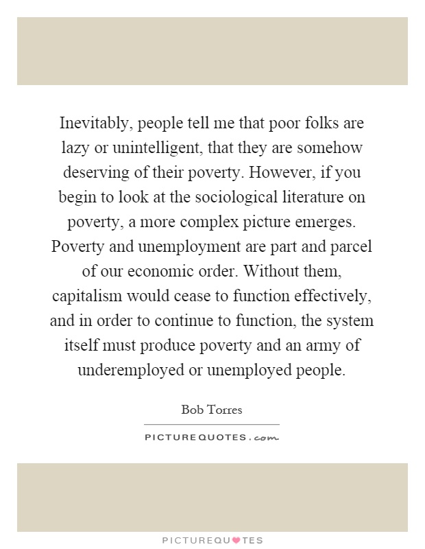 Inevitably, people tell me that poor folks are lazy or unintelligent, that they are somehow deserving of their poverty. However, if you begin to look at the sociological literature on poverty, a more complex picture emerges. Poverty and unemployment are part and parcel of our economic order. Without them, capitalism would cease to function effectively, and in order to continue to function, the system itself must produce poverty and an army of underemployed or unemployed people Picture Quote #1