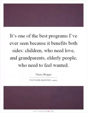 It’s one of the best programs I’ve ever seen because it benefits both sides: children, who need love, and grandparents, elderly people, who need to feel wanted Picture Quote #1