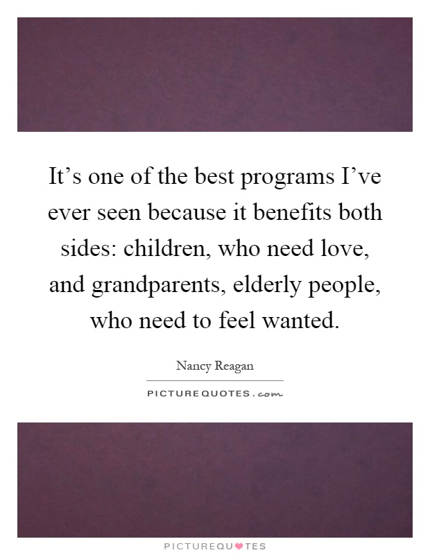 It's one of the best programs I've ever seen because it benefits both sides: children, who need love, and grandparents, elderly people, who need to feel wanted Picture Quote #1