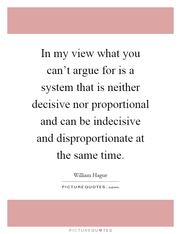 In my view what you can't argue for is a system that is neither decisive nor proportional and can be indecisive and disproportionate at the same time Picture Quote #1