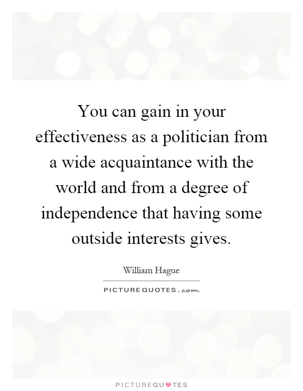 You can gain in your effectiveness as a politician from a wide acquaintance with the world and from a degree of independence that having some outside interests gives Picture Quote #1