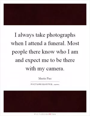 I always take photographs when I attend a funeral. Most people there know who I am and expect me to be there with my camera Picture Quote #1