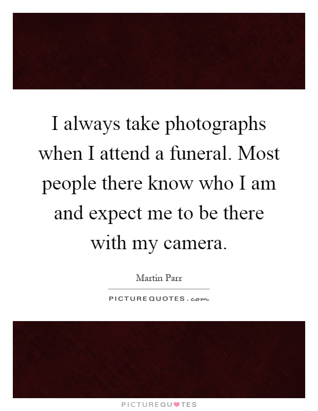 I always take photographs when I attend a funeral. Most people there know who I am and expect me to be there with my camera Picture Quote #1